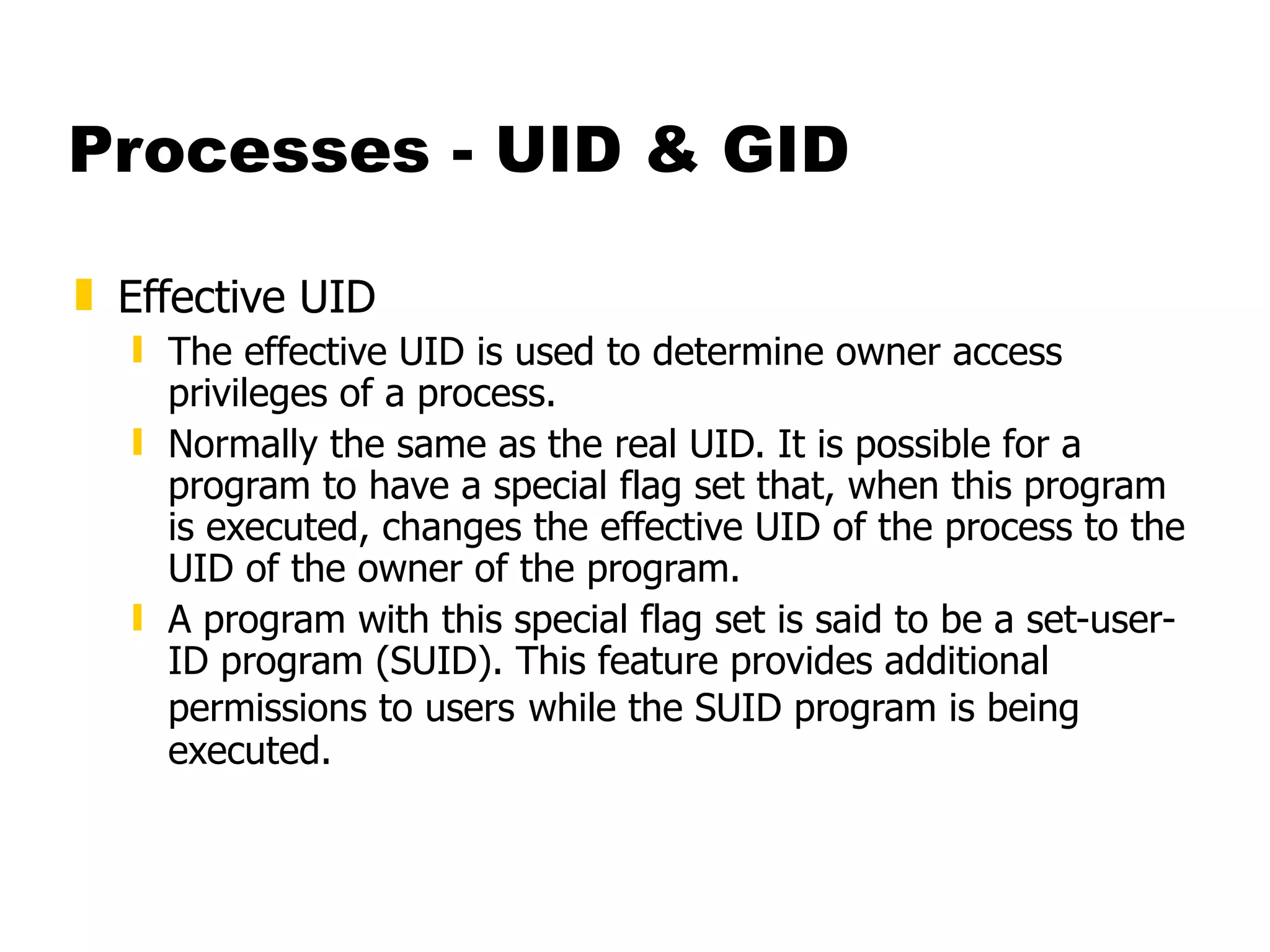 Processes - UID & GID Effective UID The effective UID is used to determine owner access privileges of a process. Normally the same as the real UID. It is possible for a program to have a special flag set that, when this program is executed, changes the effective UID of the process to the UID of the owner of the program.  A program with this special flag set is said to be a set-user-ID program (SUID). This feature provides additional permissions to users   while the SUID program is being executed. 