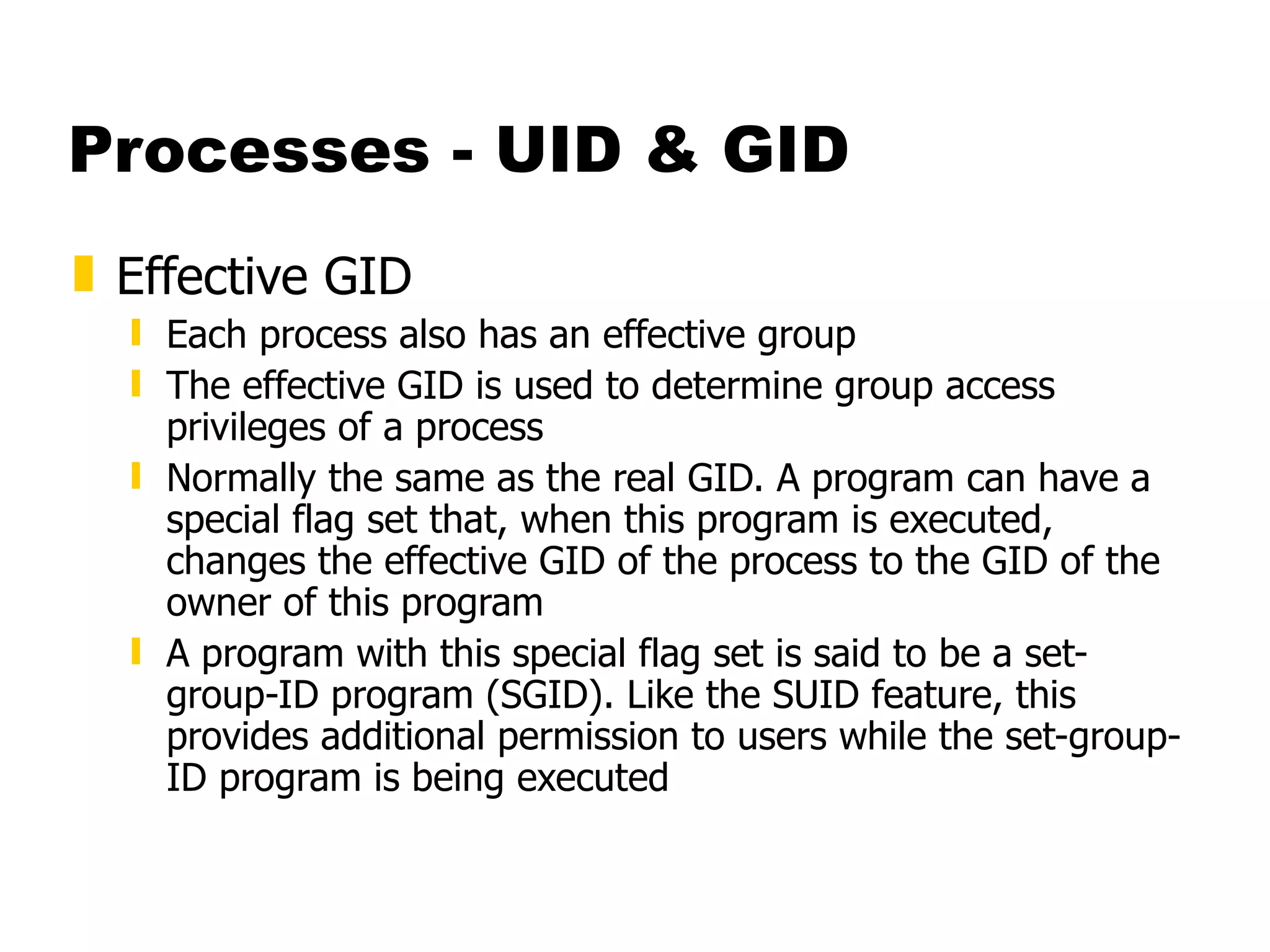 Processes - UID & GID Effective GID Each process also has an effective group The effective GID is used to determine group access privileges of a process Normally the same as the real GID. A program can have a special flag set that, when this program is executed, changes the effective GID of the process to the GID of the owner of this program A program with this special flag set is said to be a set-group-ID program (SGID). Like the SUID feature, this provides additional permission to users while the set-group-ID program is being executed 