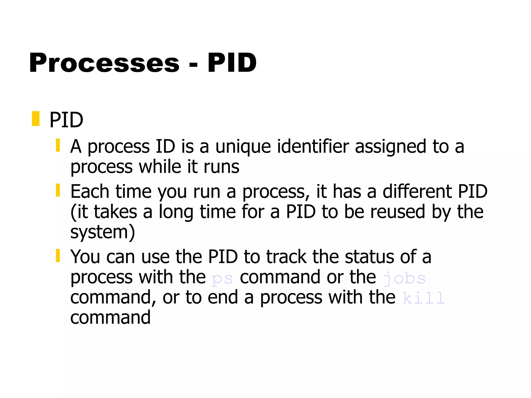 Processes - PID PID A process ID is a unique identifier assigned to a process while it runs Each time you run a process, it has a different PID (it takes a long time for a PID to be reused by the system)  You can use the PID to track the status of a process with the  ps  command or the  jobs  command, or to end a process with the  kill  command 