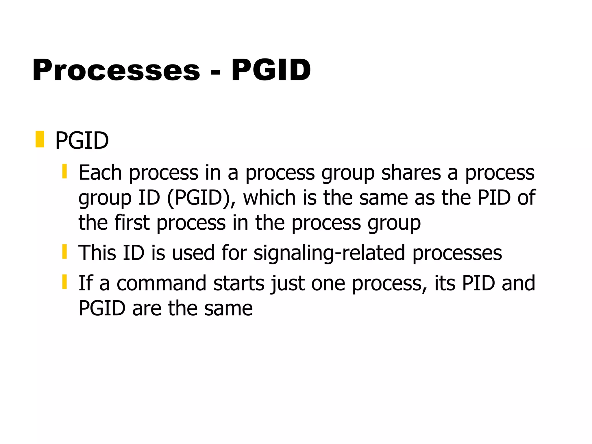 Processes - PGID PGID  Each process in a process group shares a process group ID (PGID), which is the same as the PID of the first process in the process group This ID is used for signaling-related processes If a command starts just one process, its PID and PGID are the same 