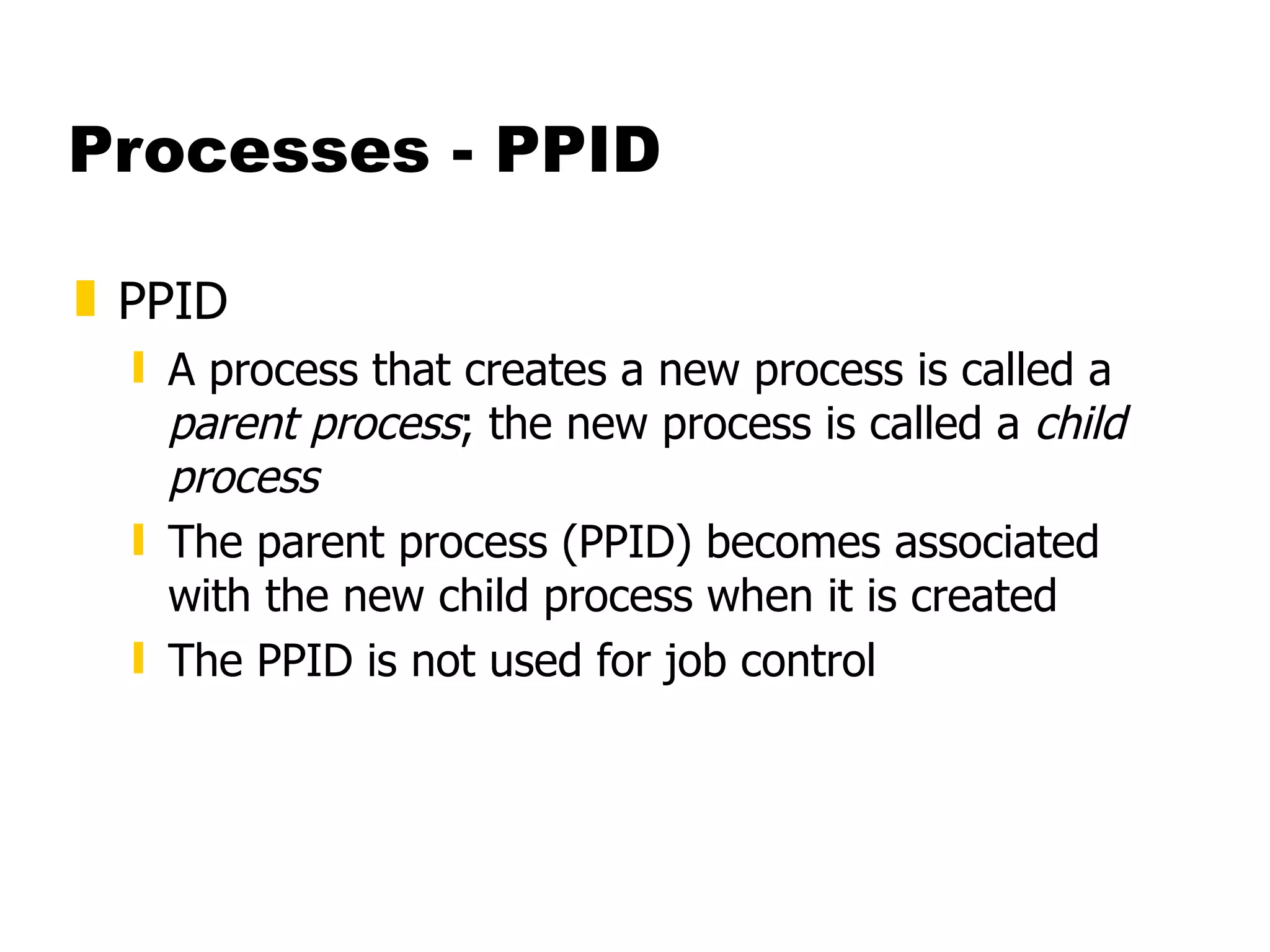 Processes - PPID PPID  A process that creates a new process is called a  parent process ; the new process is called a  child process  The parent process (PPID) becomes associated with the new child process when it is created The PPID is not used for job control 
