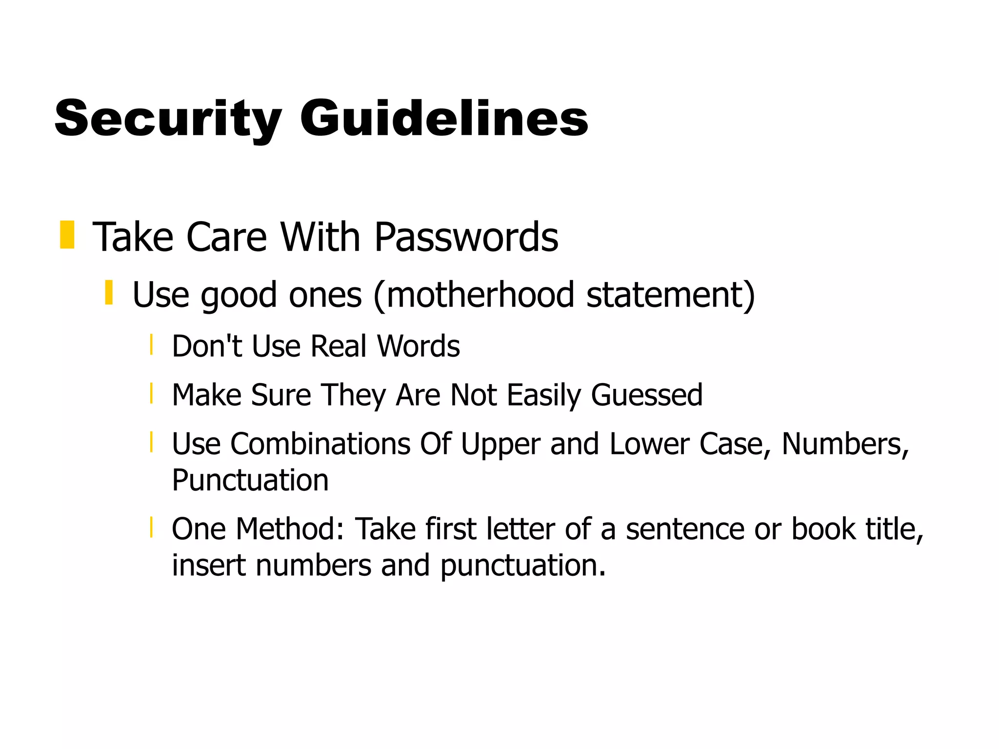 Security Guidelines Take Care With Passwords  Use good ones (motherhood statement)  Don't Use Real Words  Make Sure They Are Not Easily Guessed  Use Combinations Of Upper and Lower Case, Numbers, Punctuation  One Method: Take first letter of a sentence or book title, insert numbers and punctuation.  