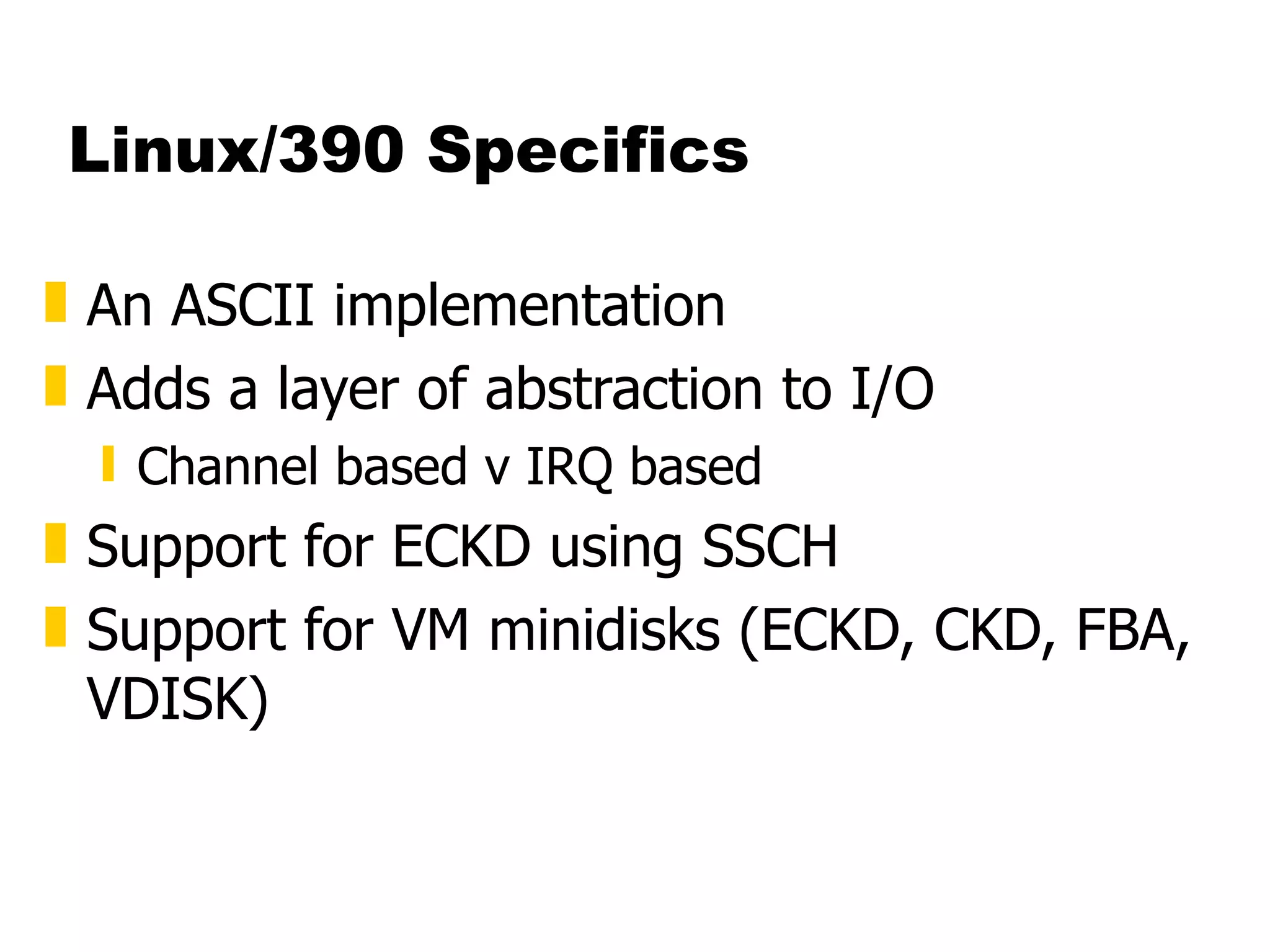 Linux/390 Specifics An ASCII implementation Adds a layer of abstraction to I/O Channel based v IRQ based Support for ECKD using SSCH Support for VM minidisks (ECKD, CKD, FBA, VDISK) 