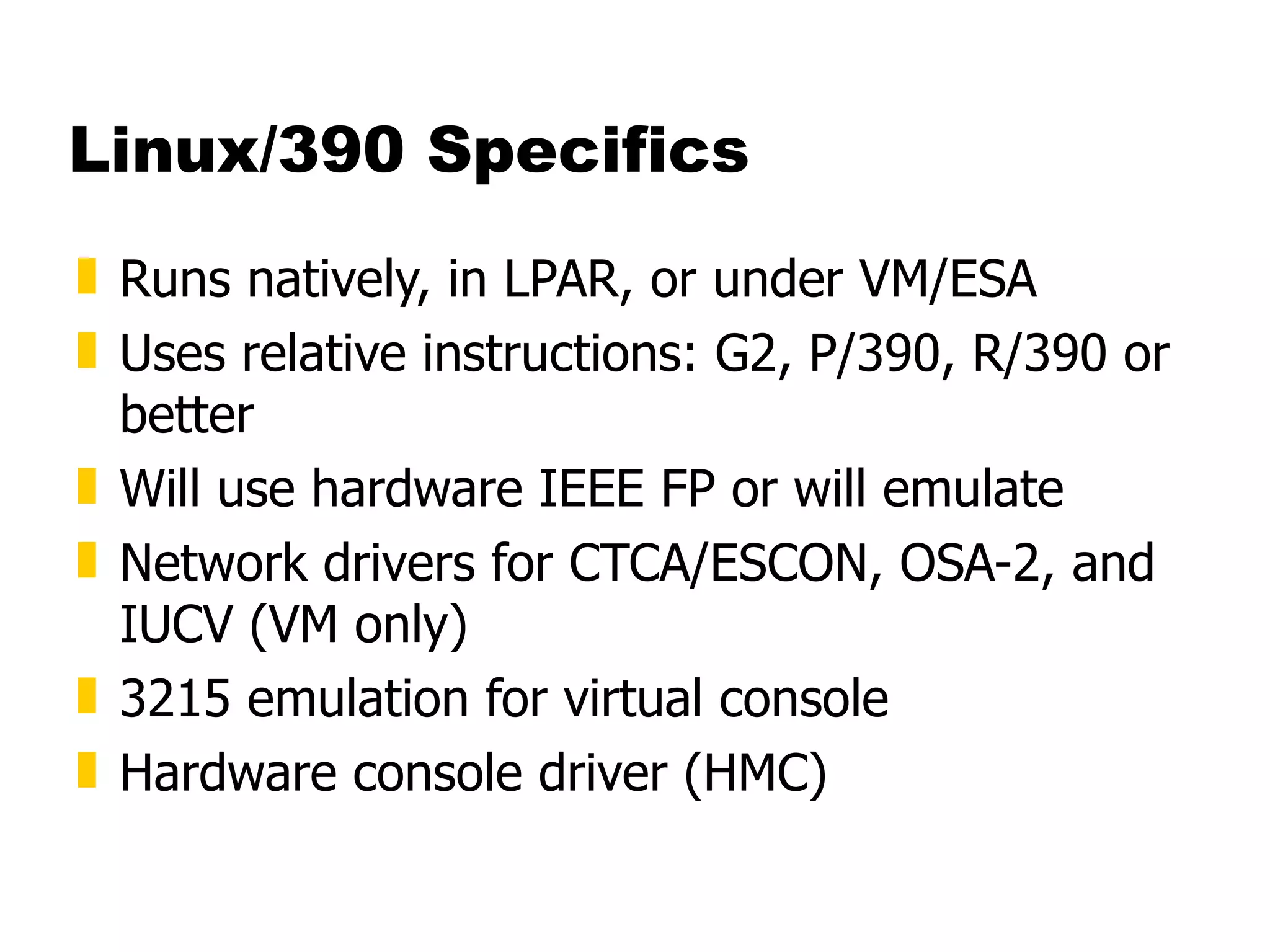 Linux/390 Specifics Runs natively, in LPAR, or under VM/ESA Uses relative instructions: G2, P/390, R/390 or better Will use hardware IEEE FP or will emulate Network drivers for CTCA/ESCON, OSA-2, and IUCV (VM only) 3215 emulation for virtual console Hardware console driver (HMC) 