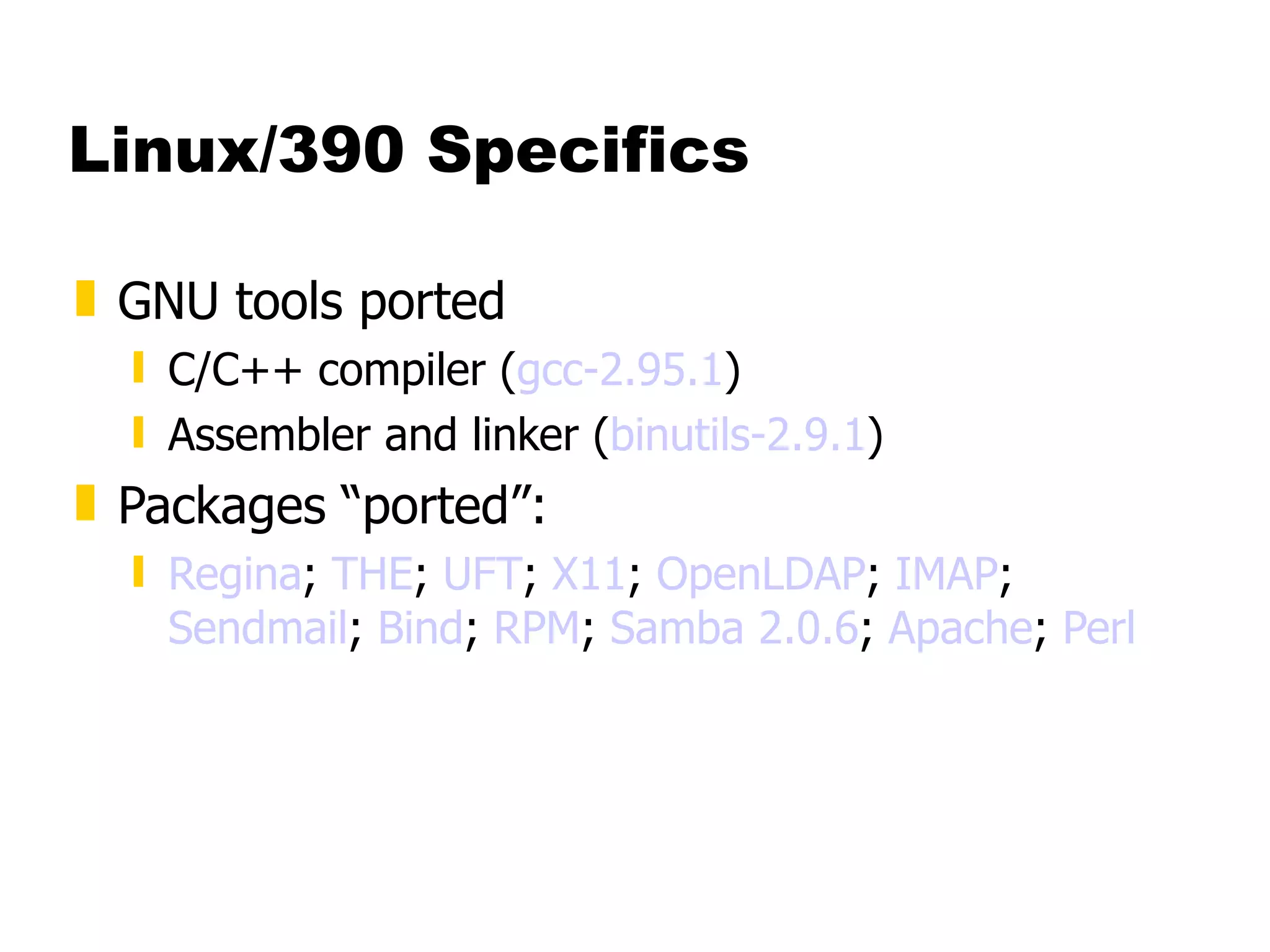 Linux/390 Specifics GNU tools ported C/C++ compiler ( gcc -2.95.1 ) Assembler and linker ( binutils -2.9.1 ) Packages “ported”: Regina ;  THE ;  UFT ;  X11 ;  OpenLDAP ;  IMAP ;  Sendmail ;  Bind ;  RPM ;  Samba 2.0.6 ;  Apache ;  Perl 