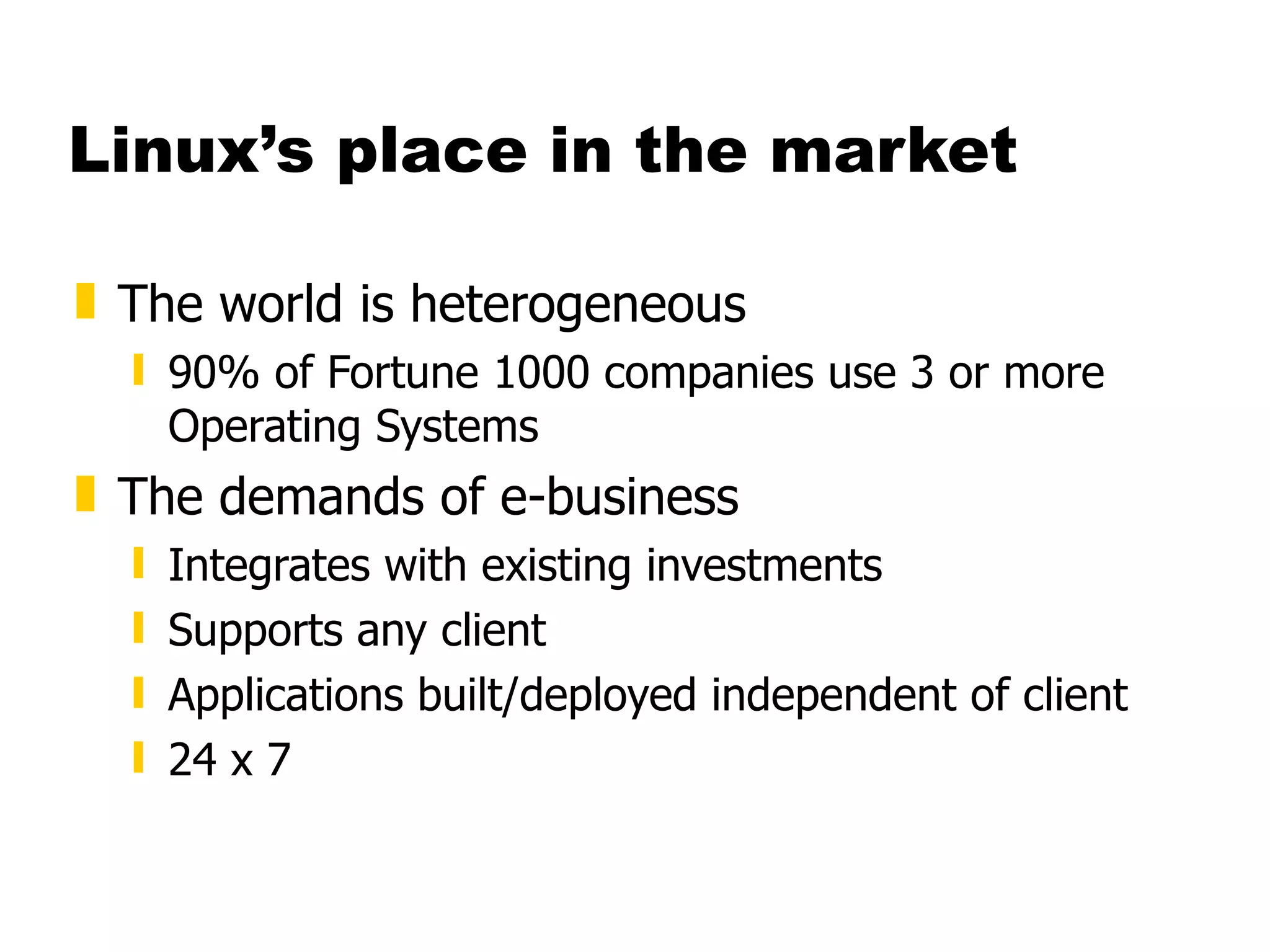Linux’s place in the market The world is heterogeneous 90% of Fortune 1000 companies use 3 or more Operating Systems The demands of e-business Integrates with existing investments Supports any client Applications built/deployed independent of client 24 x 7  
