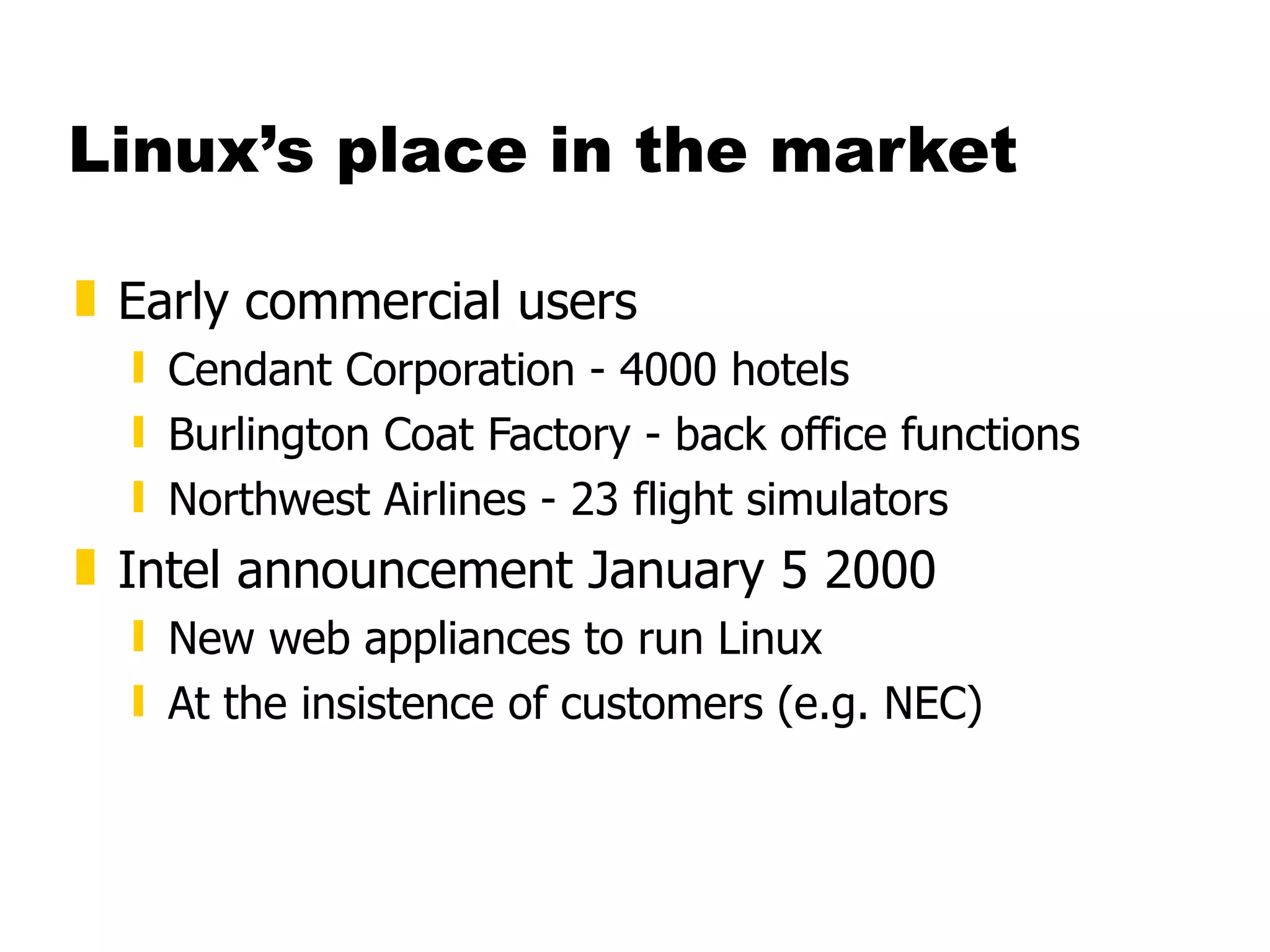 Linux’s place in the market Early commercial users Cendant Corporation - 4000 hotels Burlington Coat Factory - back office functions Northwest Airlines - 23 flight simulators Intel announcement January 5 2000 New web appliances to run Linux At the insistence of customers (e.g. NEC) 