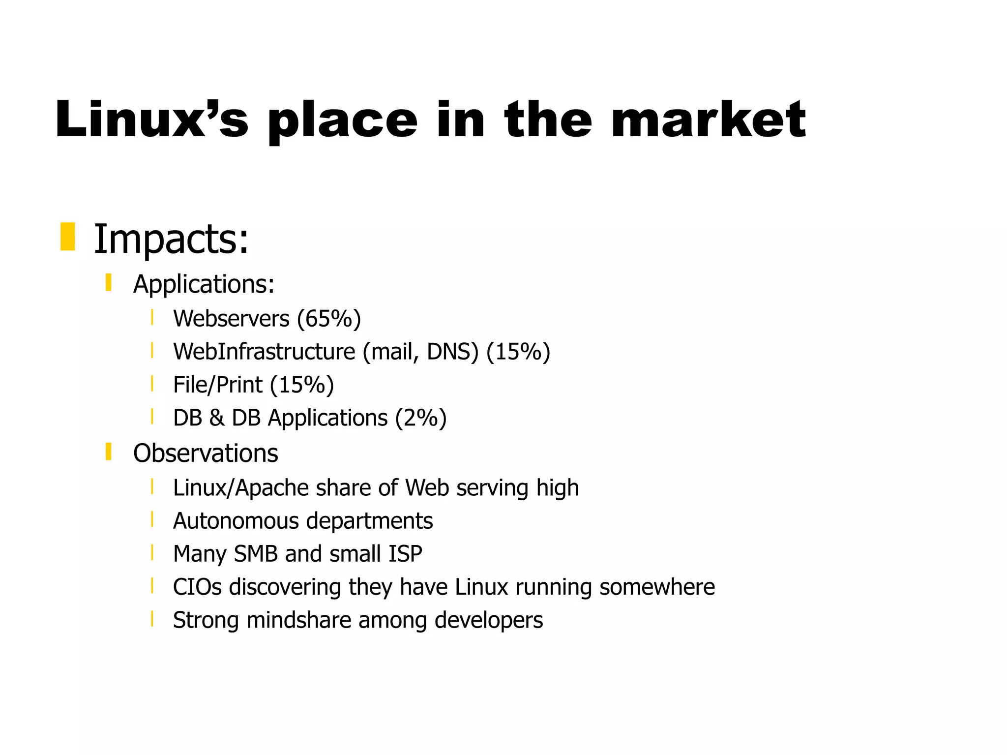 Linux’s place in the market Impacts: Applications: Webservers (65%) WebInfrastructure (mail, DNS) (15%) File/Print (15%) DB & DB Applications (2%) Observations Linux/Apache share of Web serving high Autonomous departments Many SMB and small ISP CIOs discovering they have Linux running somewhere Strong mindshare among developers 