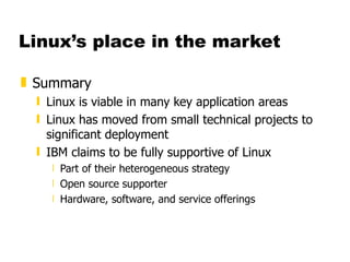 Linux’s place in the market Summary Linux is viable in many key application areas Linux has moved from small technical projects to significant deployment IBM claims to be fully supportive of Linux Part of their heterogeneous strategy Open source supporter Hardware, software, and service offerings 
