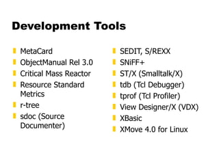 Development Tools MetaCard  ObjectManual Rel 3.0  Critical Mass Reactor  Resource Standard Metrics  r-tree  sdoc (Source Documenter)  SEDIT, S/REXX  SNiFF+  ST/X (Smalltalk/X)  tdb (Tcl Debugger)  tprof (Tcl Profiler)  View Designer/X (VDX)  XBasic  XMove 4.0 for Linux 