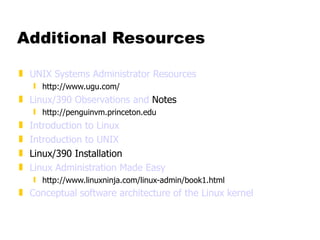Additional Resources UNIX Systems Administrator Resources http://www.ugu.com/ Linux/390 Observations and  Notes http://penguinvm.princeton.edu Introduction to Linux Introduction to UNIX Linux/390 Installation Linux Administration Made Easy http://www.linuxninja.com/linux-admin/book1.html Conceptual software architecture of the Linux kernel 