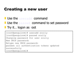 Creating a new user Use the  useradd   command Use the  passwd   command to set password Try it… logon as  r oot  [root@penguinvm]# useradd scully [root@penguinvm]# passwd scully Changing password for user scully New UNIX password: Retype new UNIX password: passwd: all authentication tokens updated successfully [root@penguinvm]# 