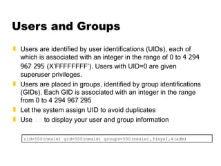Users and Groups Users are identified by user identifications (UIDs), each of which is associated with an integer in the range of 0 to  4 294 967 295   (X’FFFFFFFF’). Users with UID=0 are given superuser privileges.  Users are placed in groups, identified by group identifications (GIDs). Each GID is associated with an integer in the range from 0 to 4 294 967 295 Let the system assign UID to avoid duplicates Use  id  to display your user and group information uid=500(neale) gid=500(neale) groups=500(neale),3(sys),4(adm) 
