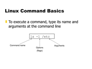 Linux Command Basics To execute a command, type its name and arguments at the command line ls -l /etc Command name Options (flags) Arguments 