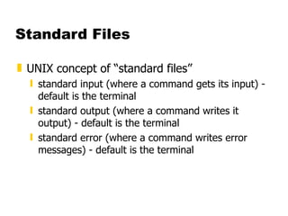 Standard Files UNIX concept of “standard files” standard input (where a command gets its input) - default is the terminal standard output (where a command writes it output) - default is the terminal standard error (where a command writes error messages) - default is the terminal 
