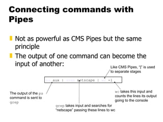 Connecting commands with Pipes Not as powerful as CMS Pipes but the same principle The output of one command can become the input of another: ps  aux |  grep  netscape |  wc  -l The output of the  ps  command is sent to  grep grep  takes input and searches for “netscape” passing these lines to wc wc  takes this input and counts the lines its output going to the console Like CMS Pipes, “|” is used to separate stages 
