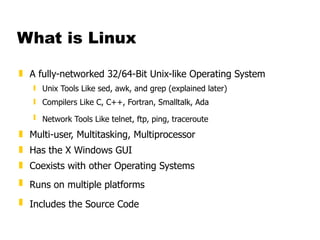 What is Linux A fully-networked 32/64-Bit Unix-like Operating System Unix Tools Like sed, awk, and grep (explained later) Compilers Like C, C++, Fortran, Smalltalk, Ada  Network Tools Like telnet, ftp, ping, traceroute   Multi-user, Multitasking, Multiprocessor Has the X Windows GUI  Coexists with other Operating Systems  Runs on multiple platforms   Includes the Source Code   