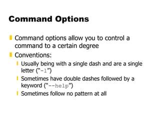 Command Options Command options allow you to control a command to a certain degree Conventions: Usually being with a single dash and are a single letter (“ -l ”) Sometimes have double dashes followed by a keyword (“ --help ”) Sometimes follow no pattern at all 