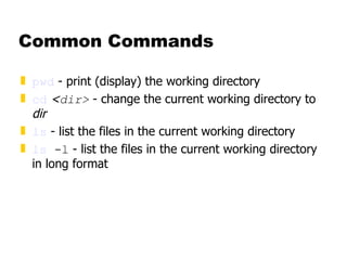 Common Commands pwd  - print (display) the working directory cd   < dir>  - change the current working directory to  dir ls  - list the files in the current working directory ls  -l  - list the files in the current working directory in long format 