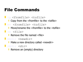 File Commands cp   <fromfile> <tofile> Copy from the <fromfile> to the <tofile>  mv   <fromfile> <tofile> Move/rename the <fromfile> to the <tofile> rm   <file> Remove the file named <file> mkdir   <newdir> Make a new directory called <newdir> rmdir   <dir> Remove an (empty) directory 
