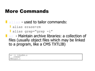 More Commands alias  - used to tailor commands: alias erase=rm alias grep=”grep -i” ar   - Maintain archive libraries: a collection of files (usually object files which may be linked to a program, like a CMS TXTLIB) ar -t libgdbm.a __.SYMDEF dbmopen.o 