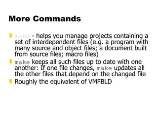 More Commands make  - helps you manage projects containing a set of interdependent files (e.g. a program with many source and object files; a document built from source files; macro files)  make  keeps all such files up to date with one another: If one file changes,  make  updates all the other files that depend on the changed file Roughly the equivalent of VMFBLD 