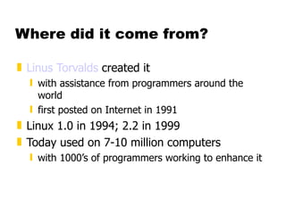 Where did it come from? Linus Torvalds  created it with assistance from programmers around the world first posted on Internet in 1991 Linux 1.0 in 1994; 2.2 in 1999 Today used on 7-10 million computers with 1000’s of programmers working to enhance it 