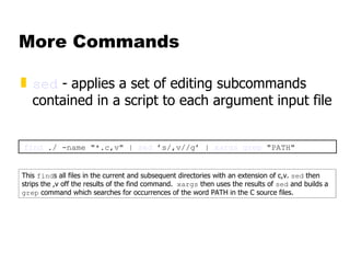 More Commands sed  -   applies a set of editing subcommands contained in a script to each argument input file find  ./ -name "*.c,v" |  sed  ’s/,v//g’ |  xargs   grep  "PATH" This  find s all files in the current and subsequent directories with an extension of c,v.  sed  then strips the ,v off the results of the find command.  xargs  then uses the results of  sed  and builds a  grep  command which searches for occurrences of the word PATH in the C source files. 