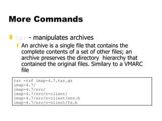 More Commands tar  - manipulates archives  An archive is a single file that contains the complete contents of a set of other files; an archive preserves the directory  hierarchy that contained the original files. Similary to a VMARC file tar -tzf imap-4.7.tar.gz imap-4.7/ imap-4.7/src/ imap-4.7/src/c-client/ imap-4.7/src/c-client/env.h imap-4.7/src/c-client/fs.h 