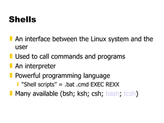 Shells An interface between the Linux system and the user Used to call commands and programs An interpreter Powerful programming language “ Shell scripts” = .bat .cmd EXEC REXX Many available (bsh; ksh; csh;  bash ;  tcsh ) 