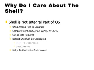Why Do I Care About The Shell? Shell is Not Integral Part of OS  UNIX Among First to Separate  Compare to MS-DOS, Mac, Win95, VM/CMS GUI is NOT Required Default Shell Can Be Configured  chsh  -s /bin/bash  /etc/passwd   Helps To Customize Environment 