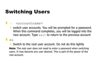 Switching Users su   <accountname> switch user accounts. You will be prompted for a password. When this command completes, you will be logged into the new account. Type  exit  to return to the previous account su Switch to the root user account. Do not do this lightly Note:  The root user does not need to enter a password when switching users. It may become any user desired. This is part of the power of the root account. 