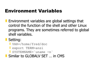 Environment Variables Environment variables are global settings that control the function of the shell and other Linux programs. They are sometimes referred to global shell variables. Setting: VAR=/home/fred/doc export TERM=ansi SYSTEMNAME=`uname -n` Similar to GLOBALV SET … in CMS 