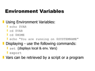 Environment Variables Using Environment Variables: echo $VAR cd $VAR cd $HOME echo “You are running on $SYSTEMNAME” Displaying - use the following commands: set  (displays local & env. Vars) export Vars can be retrieved by a script or a program 