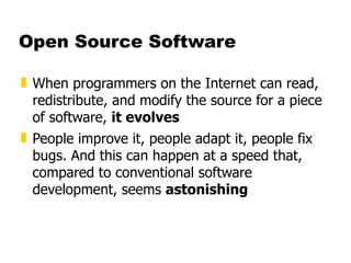 Open Source Software When programmers on the Internet can read, redistribute, and modify the source for a piece of software,  it evolves People improve it, people adapt it, people fix bugs. And this can happen at a speed that, compared to conventional software development, seems  astonishing 