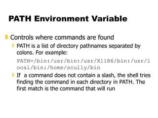 PATH Environment Variable Controls where commands are found PATH is a list of directory pathnames separated by colons. For example: PATH=/bin:/usr/bin:/usr/X11R6/bin:/usr/local/bin:/home/scully/bin If  a command does not contain a slash, the shell tries finding the command in each directory in PATH. The first match is the command that will run 