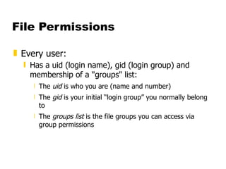 File Permissions Every user: Has a uid (login name), gid (login group) and membership of a "groups" list: The  uid  is who you are (name and number)  The  gid  is your initial “login group” you normally belong to The  groups list  is the file groups you can access via group permissions 