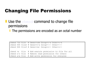 Changing File Permissions Use the  chmod  command to change file permissions The permissions are encoded as an octal number chmod 755 file  # Owner=rwx Group=r-x Other=r-x chmod 500 file2 # Owner=r-x Group=--- Other=--- chmod 644 file3 # Owner=rw- Group=r-- Other=r-- chmod +x  file  # Add execute permission to file for all chmod o-r file  # Remove read permission for others chmod a+w file  # Add write permission for everyone 