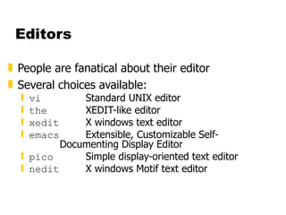 Editors People are fanatical about their editor Several choices available: vi Standard UNIX editor the XEDIT-like editor xedit X windows text editor emacs Extensible, Customizable Self- Documenting Display Editor pico Simple display-oriented text editor  nedit X windows Motif text editor 