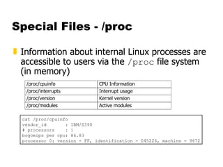 Special Files - /proc Information about internal Linux processes are accessible to users via the  /proc  file system (in memory) cat /proc/cpuinfo vendor_id  : IBM/S390 # processors  : 1 bogomips per cpu: 86.83 processor 0: version = FF, identification = 045226, machine = 9672 
