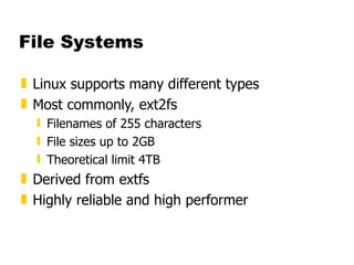 File Systems Linux supports many different types Most commonly, ext2fs Filenames of 255 characters File sizes up to 2GB  Theoretical limit 4TB Derived from extfs Highly reliable and high performer 