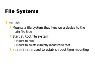 File Systems mount Mounts a file system that lives on a device to the main file tree Start at Root file system  Mount to root Mount to points currently mounted to root /etc/fstab  used to establish boot time mounting 