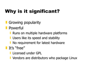 Why is it significant? Growing popularity Powerful Runs on multiple hardware platforms Users like its speed and stability No requirement for latest hardware It’s “free” Licensed under GPL Vendors are distributors who package Linux 