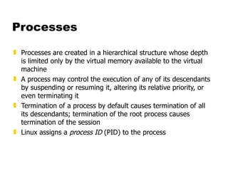 Processes Processes are created in a hierarchical structure whose depth is limited only by the virtual memory available to the virtual machine  A process may control the execution of any of its descendants by suspending or resuming it, altering its relative priority, or even terminating it  Termination of a process by default causes termination of all its descendants; termination of the root process causes termination of the session Linux assigns a  process ID  (PID) to the process 