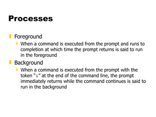 Processes Foreground When a command is executed from the prompt and runs to completion at which time the prompt returns is said to run in the foreground Background When a command is executed from the prompt with the token “ & ” at the end of the command line, the prompt immediately returns while the command continues is said to run in the background 