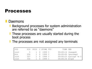 Processes Daemons Background processes for system administration are referred to as “daemons” These processes are usually started during the boot process The processes are not assigned any terminals UID  PID  PPID  C STIME TTY  TIME CMD root  5  1  0  1999 ?  00:00:14 [kswapd] bin  254  1  0  1999 ?  00:00:00 [portmap] root  307  1  0  1999 ?  00:00:23 syslogd -m 0 root  350  1  0  1999 ?  00:00:34 httpd 