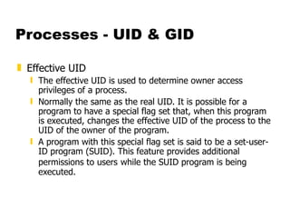 Processes - UID & GID Effective UID The effective UID is used to determine owner access privileges of a process. Normally the same as the real UID. It is possible for a program to have a special flag set that, when this program is executed, changes the effective UID of the process to the UID of the owner of the program.  A program with this special flag set is said to be a set-user-ID program (SUID). This feature provides additional permissions to users   while the SUID program is being executed. 