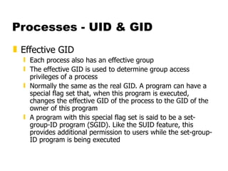 Processes - UID & GID Effective GID Each process also has an effective group The effective GID is used to determine group access privileges of a process Normally the same as the real GID. A program can have a special flag set that, when this program is executed, changes the effective GID of the process to the GID of the owner of this program A program with this special flag set is said to be a set-group-ID program (SGID). Like the SUID feature, this provides additional permission to users while the set-group-ID program is being executed 