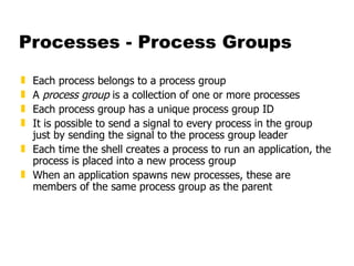 Processes - Process Groups Each process belongs to a process group A  process group  is a collection of one or more processes Each process group has a unique process group ID It is possible to send a signal to every process in the group just by sending the signal to the process group leader Each time the shell creates a process to run an application, the process is placed into a new process group When an application spawns new processes, these are members of the same process group as the parent 