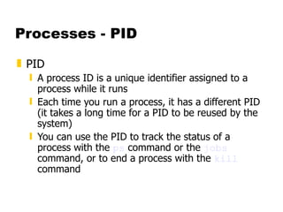 Processes - PID PID A process ID is a unique identifier assigned to a process while it runs Each time you run a process, it has a different PID (it takes a long time for a PID to be reused by the system)  You can use the PID to track the status of a process with the  ps  command or the  jobs  command, or to end a process with the  kill  command 